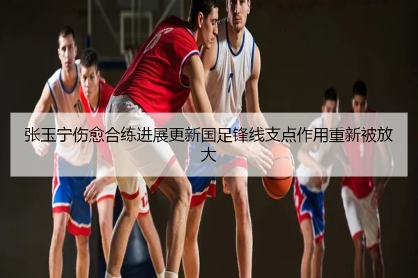 张玉宁伤愈合练进展更新国足锋线支点作用重新被放大